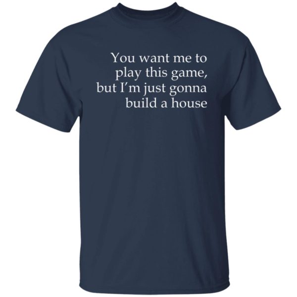 You Want Me To Play This Game, But I’m Just Gonna Build A House Shirt