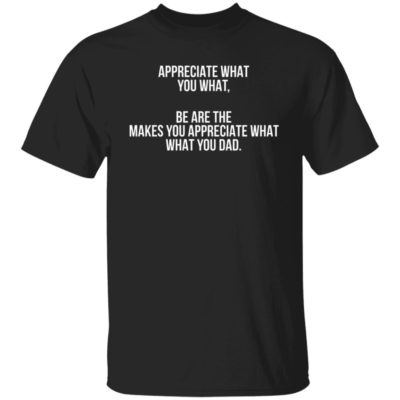 Be Are The Makes Appreciate What You Dad Shirt