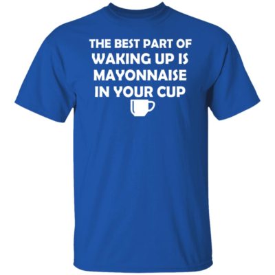 The Best Part Of Waking Up Is Mayonnaise In Your Cup Shirt
