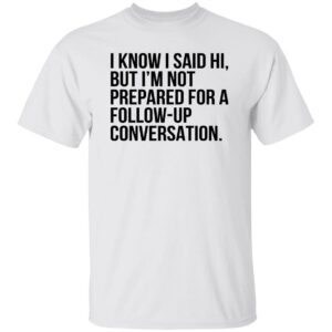 I Know I Said Hi But I’m Not Prepared For A Follow Up Conversation Shirt